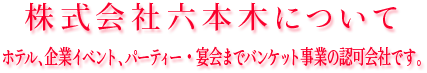 株式会社六本木について、ホテル、企業イベント・宴会までバンケット事業の認可会社です。